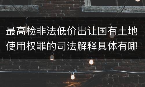 最高检非法低价出让国有土地使用权罪的司法解释具体有哪些主要内容