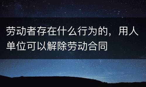 劳动者存在什么行为的，用人单位可以解除劳动合同