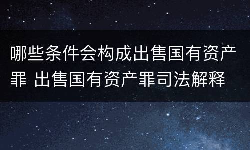 哪些条件会构成出售国有资产罪 出售国有资产罪司法解释