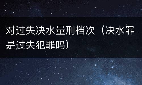 对过失决水量刑档次（决水罪是过失犯罪吗）