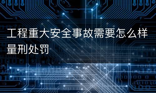 工程重大安全事故需要怎么样量刑处罚