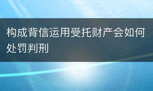 构成背信运用受托财产会如何处罚判刑