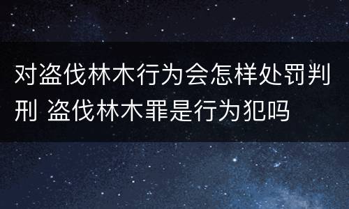 对盗伐林木行为会怎样处罚判刑 盗伐林木罪是行为犯吗