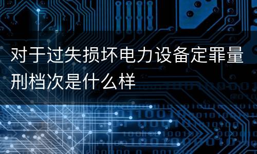 对于过失损坏电力设备定罪量刑档次是什么样