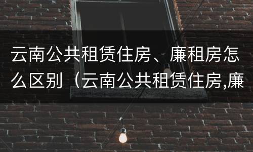 云南公共租赁住房、廉租房怎么区别（云南公共租赁住房,廉租房怎么区别呢）