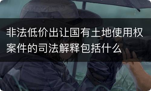 非法低价出让国有土地使用权案件的司法解释包括什么