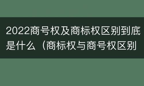 2022商号权及商标权区别到底是什么（商标权与商号权区别）