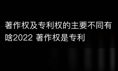 著作权及专利权的主要不同有啥2022 著作权是专利
