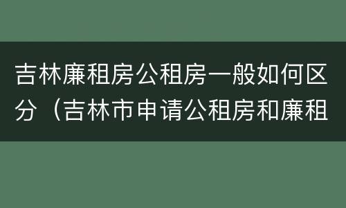 吉林廉租房公租房一般如何区分（吉林市申请公租房和廉租房的条件）