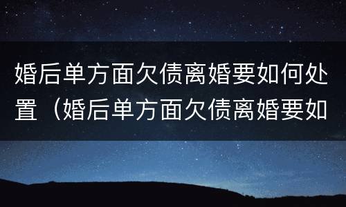 婚后单方面欠债离婚要如何处置（婚后单方面欠债离婚要如何处置呢）