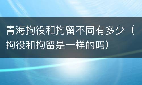 青海拘役和拘留不同有多少（拘役和拘留是一样的吗）