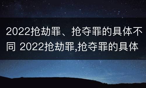 2022抢劫罪、抢夺罪的具体不同 2022抢劫罪,抢夺罪的具体不同处罚