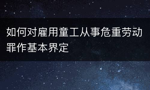 如何对雇用童工从事危重劳动罪作基本界定