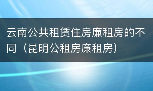 云南公共租赁住房廉租房的不同（昆明公租房廉租房）