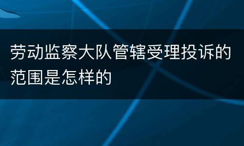劳动监察大队管辖受理投诉的范围是怎样的