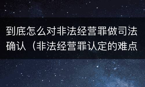 到底怎么对非法经营罪做司法确认（非法经营罪认定的难点）