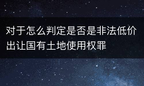对于怎么判定是否是非法低价出让国有土地使用权罪