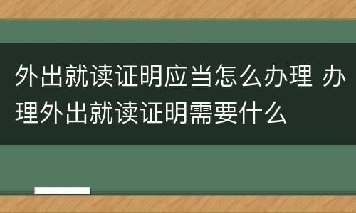 外出就读证明应当怎么办理 办理外出就读证明需要什么