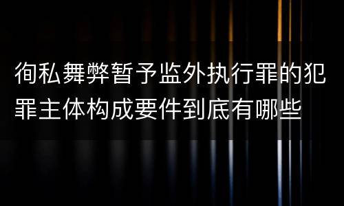 徇私舞弊暂予监外执行罪的犯罪主体构成要件到底有哪些