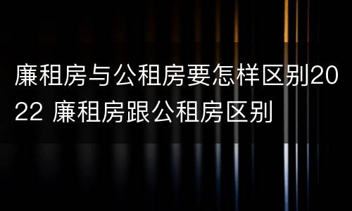 廉租房与公租房要怎样区别2022 廉租房跟公租房区别