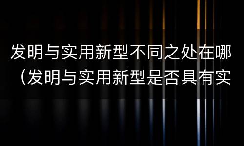 发明与实用新型不同之处在哪（发明与实用新型是否具有实用性）