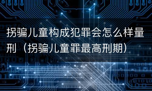 拐骗儿童构成犯罪会怎么样量刑（拐骗儿童罪最高刑期）