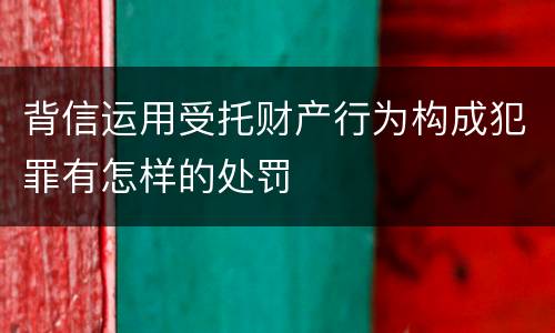 背信运用受托财产行为构成犯罪有怎样的处罚