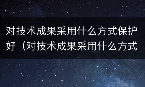对技术成果采用什么方式保护好（对技术成果采用什么方式保护好环境）