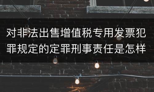 对非法出售增值税专用发票犯罪规定的定罪刑事责任是怎样的