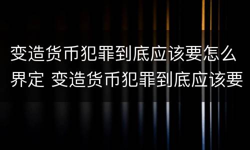 变造货币犯罪到底应该要怎么界定 变造货币犯罪到底应该要怎么界定罪名