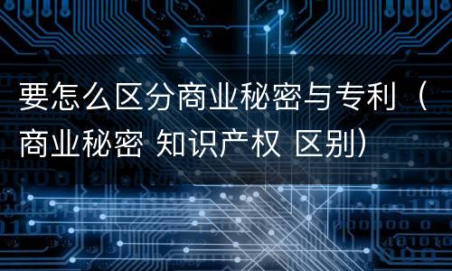 要怎么区分商业秘密与专利（商业秘密 知识产权 区别）