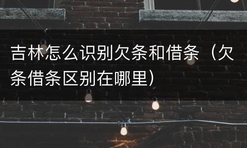 吉林怎么识别欠条和借条（欠条借条区别在哪里）