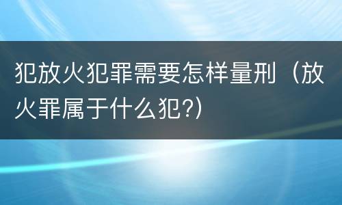 犯放火犯罪需要怎样量刑（放火罪属于什么犯?）