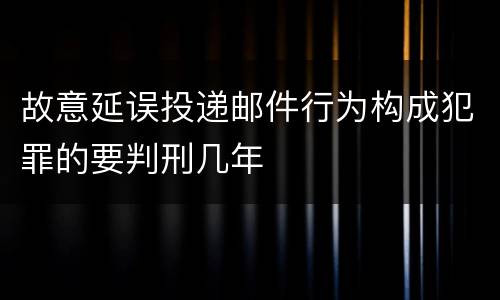 故意延误投递邮件行为构成犯罪的要判刑几年