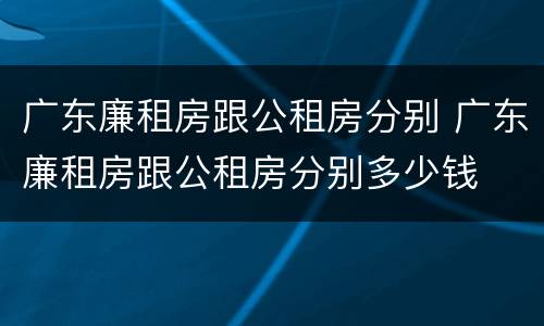 广东廉租房跟公租房分别 广东廉租房跟公租房分别多少钱