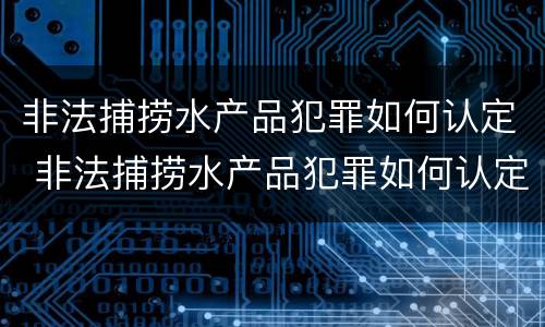 非法捕捞水产品犯罪如何认定 非法捕捞水产品犯罪如何认定的