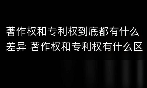 著作权和专利权到底都有什么差异 著作权和专利权有什么区别