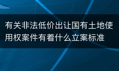 有关非法低价出让国有土地使用权案件有着什么立案标准