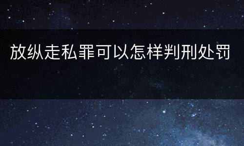 放纵走私罪可以怎样判刑处罚