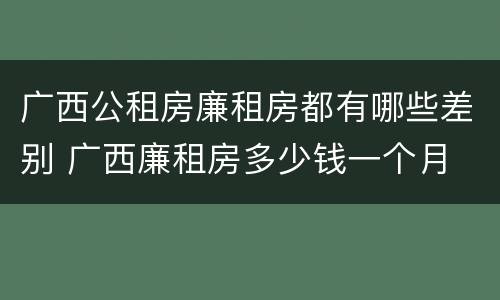 广西公租房廉租房都有哪些差别 广西廉租房多少钱一个月