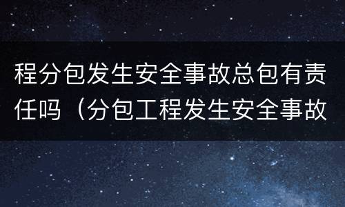 程分包发生安全事故总包有责任吗（分包工程发生安全事故应由谁负责上报事故）