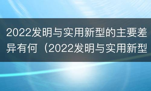2022发明与实用新型的主要差异有何（2022发明与实用新型的主要差异有何意义）