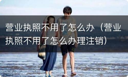 营业执照不用了怎么办（营业执照不用了怎么办理注销）