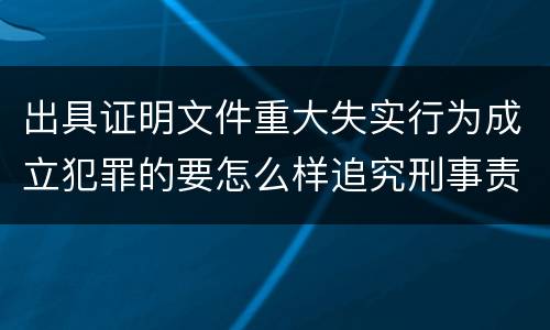 出具证明文件重大失实行为成立犯罪的要怎么样追究刑事责任