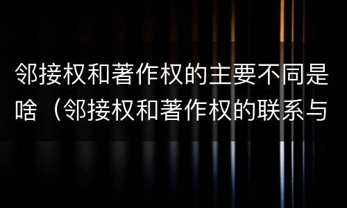 邻接权和著作权的主要不同是啥（邻接权和著作权的联系与区别）