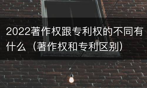 2022著作权跟专利权的不同有什么（著作权和专利区别）