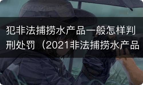 犯非法捕捞水产品一般怎样判刑处罚（2021非法捕捞水产品罪）