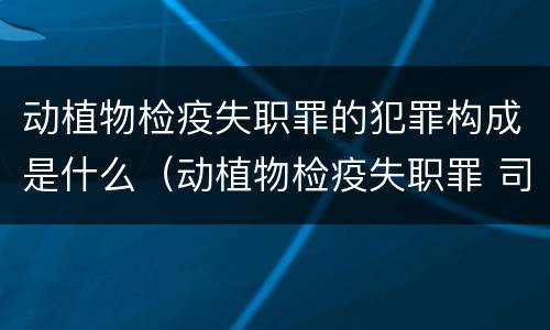 动植物检疫失职罪的犯罪构成是什么（动植物检疫失职罪 司法解释）