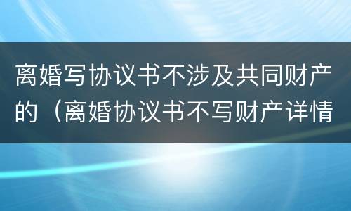 离婚写协议书不涉及共同财产的（离婚协议书不写财产详情）