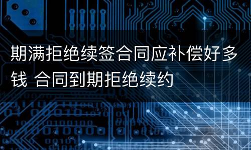 期满拒绝续签合同应补偿好多钱 合同到期拒绝续约